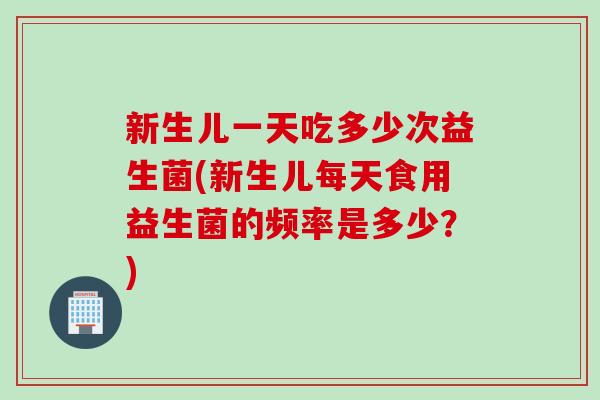 新生儿一天吃多少次益生菌(新生儿每天食用益生菌的频率是多少?) 新生儿一天吃多少次益生菌(新生儿每天食用益生菌的频率是多少?)