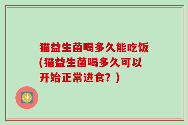 猫益生菌喝多久能吃饭(猫益生菌喝多久可以开始正常进食?) 猫益生菌喝多久能吃饭(猫益生菌喝多久可以开始正常进食?)
