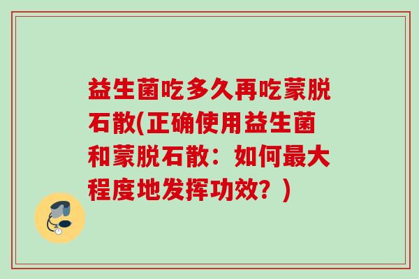 益生菌吃多久再吃蒙脱石散(正确使用益生菌和蒙脱石散:如何大程度地发挥功效?) 益生菌吃多久再吃蒙脱石散(正确使用益生菌和蒙脱石散:如何大程度地发挥功效?)