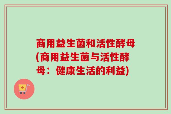 商用益生菌和活性酵母(商用益生菌与活性酵母:健康生活的利益) 商用益生菌和活性酵母(商用益生菌与活性酵母:健康生活的利益)