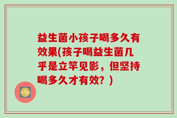 益生菌小孩子喝多久有效果(孩子喝益生菌几乎是立竿见影,但坚持喝多久才有效?) 益生菌小孩子喝多久有效果(孩子喝益生菌几乎是立竿见影,但坚持喝多久才有效?)