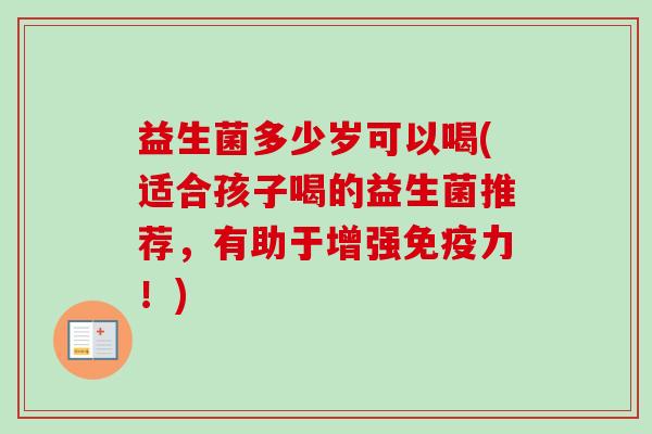 益生菌多少岁可以喝(适合孩子喝的益生菌推荐,有助于增强力!) 益生菌多少岁可以喝(适合孩子喝的益生菌推荐,有助于增强力!)
