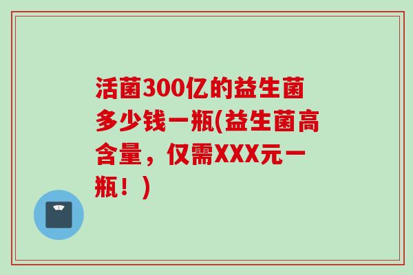 活菌300亿的益生菌多少钱一瓶(益生菌高含量,仅需XXX元一瓶!) 活菌300亿的益生菌多少钱一瓶(益生菌高含量,仅需XXX元一瓶!)