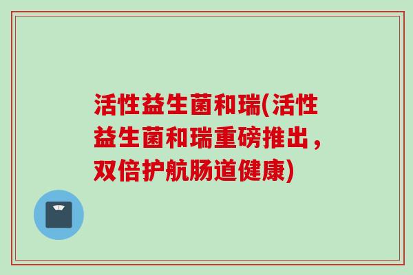 活性益生菌和瑞(活性益生菌和瑞重磅推出，双倍护航肠道健康)