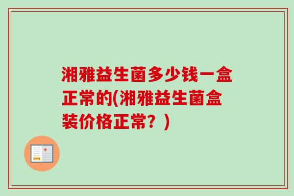 湘雅益生菌多少钱一盒正常的(湘雅益生菌盒装价格正常？)