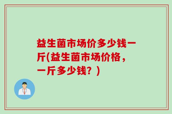 益生菌市场价多少钱一斤(益生菌市场价格,一斤多少钱?) 益生菌市场价多少钱一斤(益生菌市场价格,一斤多少钱?)