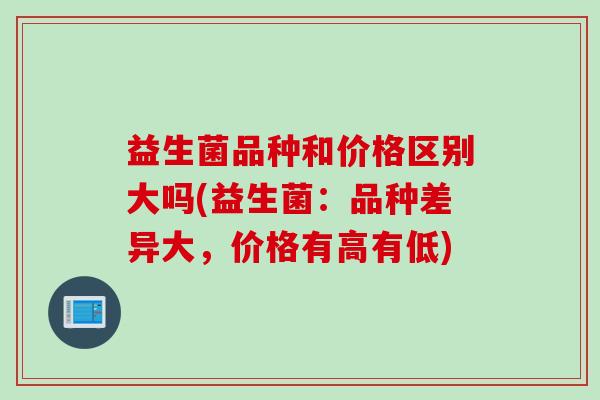 益生菌品种和价格区别大吗(益生菌：品种差异大，价格有高有低)