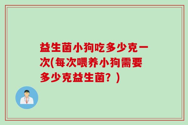 益生菌小狗吃多少克一次(每次喂养小狗需要多少克益生菌？)
