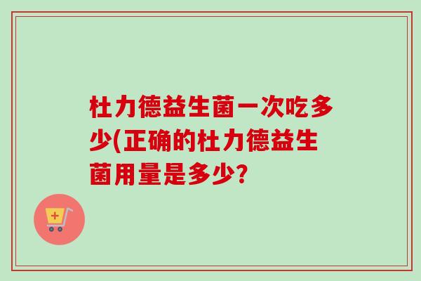 杜力德益生菌一次吃多少(正确的杜力德益生菌用量是多少？
