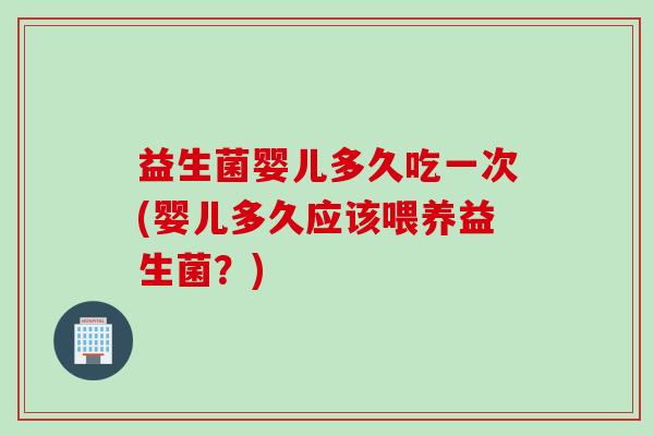 益生菌婴儿多久吃一次(婴儿多久应该喂养益生菌？)
