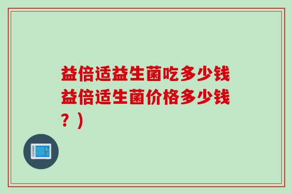 益倍适益生菌吃多少钱益倍适生菌价格多少钱？)