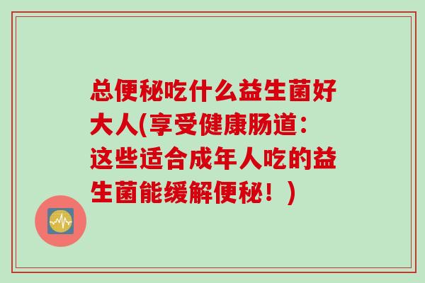 总吃什么益生菌好大人(享受健康肠道：这些适合成年人吃的益生菌能缓解！)