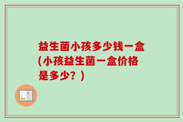 益生菌小孩多少钱一盒(小孩益生菌一盒价格是多少?) 益生菌小孩多少钱一盒(小孩益生菌一盒价格是多少?)