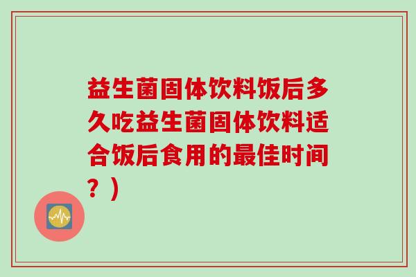 益生菌固体饮料饭后多久吃益生菌固体饮料适合饭后食用的佳时间？)
