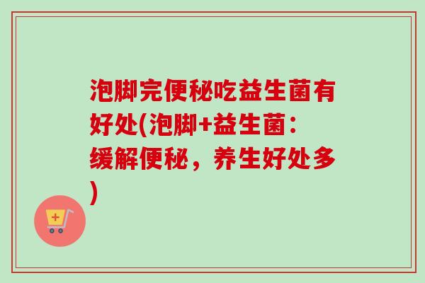泡脚完吃益生菌有好处(泡脚+益生菌:缓解,养生好处多) 泡脚完吃益生菌有好处(泡脚+益生菌:缓解,养生好处多)