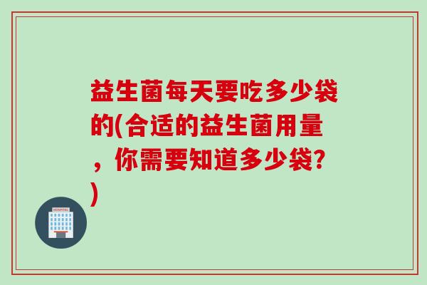益生菌每天要吃多少袋的(合适的益生菌用量，你需要知道多少袋？)