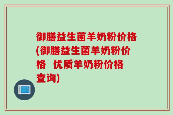 御膳益生菌羊奶粉价格(御膳益生菌羊奶粉价格  优质羊奶粉价格查询)