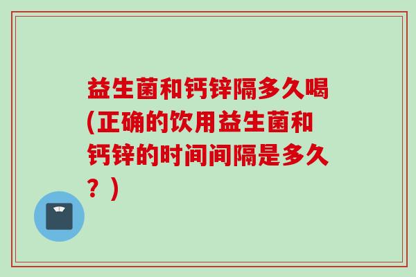 益生菌和钙锌隔多久喝(正确的饮用益生菌和钙锌的时间间隔是多久?) 益生菌和钙锌隔多久喝(正确的饮用益生菌和钙锌的时间间隔是多久?)