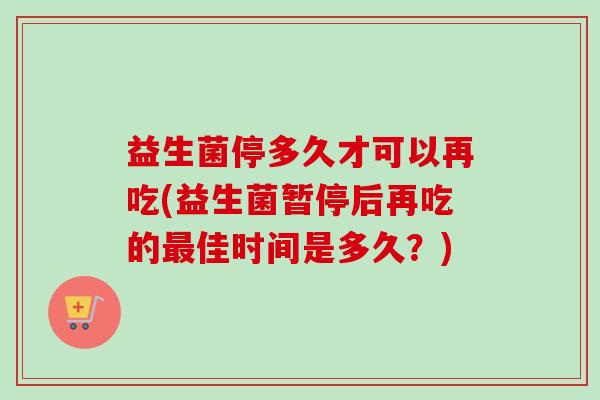 益生菌停多久才可以再吃(益生菌暂停后再吃的佳时间是多久?) 益生菌停多久才可以再吃(益生菌暂停后再吃的佳时间是多久?)