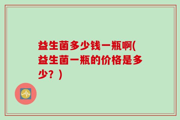 益生菌多少钱一瓶啊(益生菌一瓶的价格是多少?) 益生菌多少钱一瓶啊(益生菌一瓶的价格是多少?)