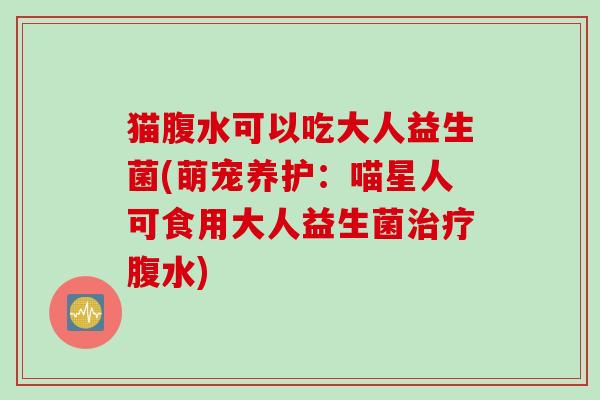猫腹水可以吃大人益生菌(萌宠养护:喵星人可食用大人益生菌腹水) 猫腹水可以吃大人益生菌(萌宠养护:喵星人可食用大人益生菌腹水)