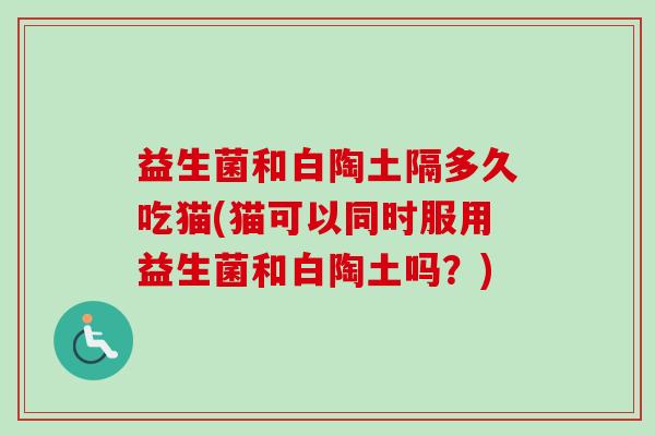 益生菌和白陶土隔多久吃猫(猫可以同时服用益生菌和白陶土吗？)