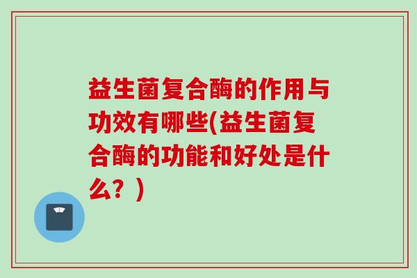 益生菌复合酶的作用与功效有哪些(益生菌复合酶的功能和好处是什么？)