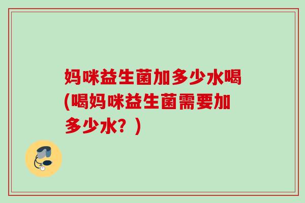 妈咪益生菌加多少水喝(喝妈咪益生菌需要加多少水?) 妈咪益生菌加多少水喝(喝妈咪益生菌需要加多少水?)