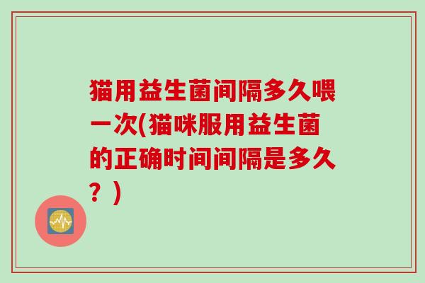 猫用益生菌间隔多久喂一次(猫咪服用益生菌的正确时间间隔是多久？)