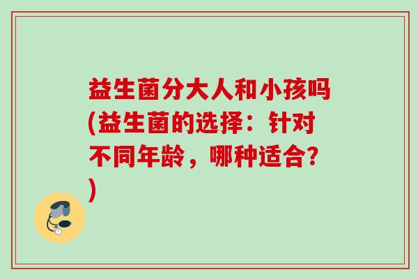 益生菌分大人和小孩吗(益生菌的选择：针对不同年龄，哪种适合？)