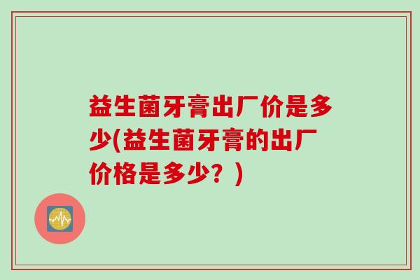 益生菌牙膏出厂价是多少(益生菌牙膏的出厂价格是多少？)