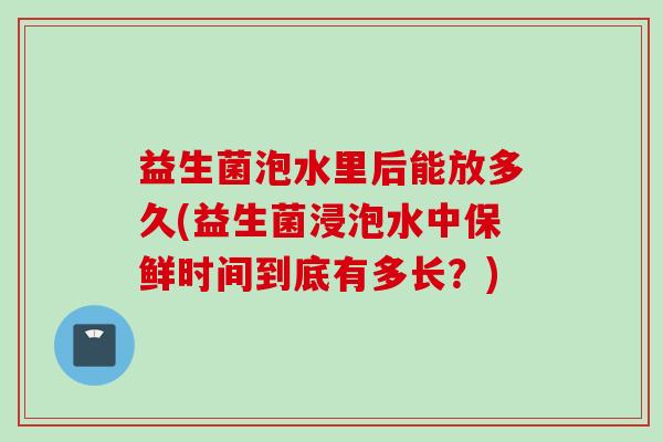 益生菌泡水里后能放多久(益生菌浸泡水中保鲜时间到底有多长？)