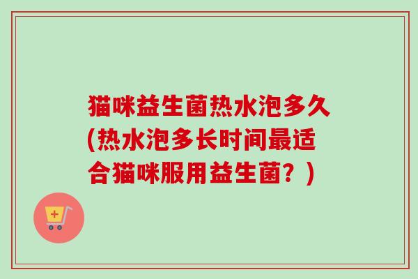 猫咪益生菌热水泡多久(热水泡多长时间适合猫咪服用益生菌?) 猫咪益生菌热水泡多久(热水泡多长时间适合猫咪服用益生菌?)