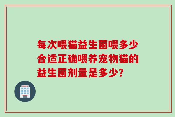 每次喂猫益生菌喂多少合适正确喂养宠物猫的益生菌剂量是多少? 每次喂猫益生菌喂多少合适正确喂养宠物猫的益生菌剂量是多少?