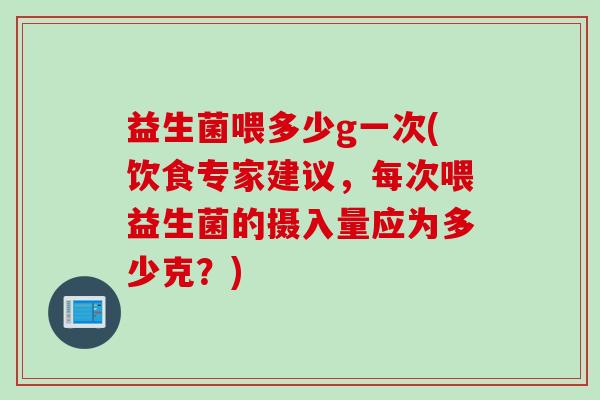 益生菌喂多少g一次(饮食专家建议，每次喂益生菌的摄入量应为多少克？)