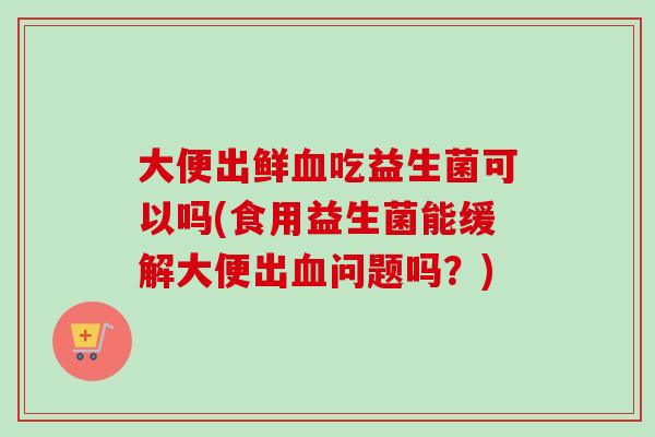 大便出鲜吃益生菌可以吗(食用益生菌能缓解大便出问题吗?) 大便出鲜吃益生菌可以吗(食用益生菌能缓解大便出问题吗?)