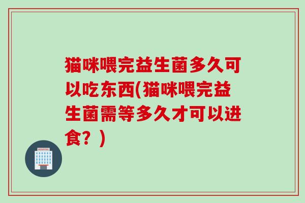 猫咪喂完益生菌多久可以吃东西(猫咪喂完益生菌需等多久才可以进食？)