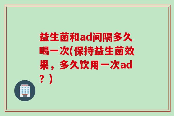 益生菌和ad间隔多久喝一次(保持益生菌效果，多久饮用一次ad？)