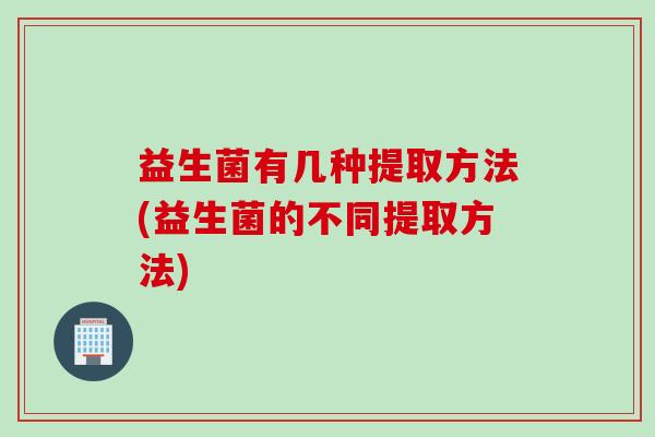 益生菌有几种提取方法(益生菌的不同提取方法) 益生菌有几种提取方法(益生菌的不同提取方法)