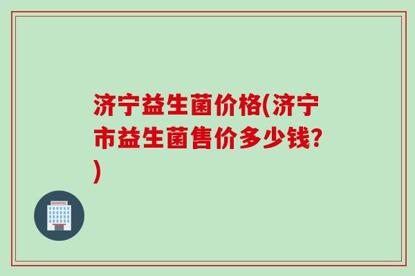 济宁益生菌价格(济宁市益生菌售价多少钱？)