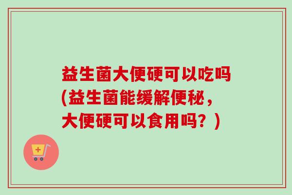 益生菌大便硬可以吃吗(益生菌能缓解便秘，大便硬可以食用吗？)