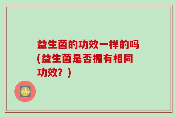 益生菌的功效一样的吗(益生菌是否拥有相同功效？)
