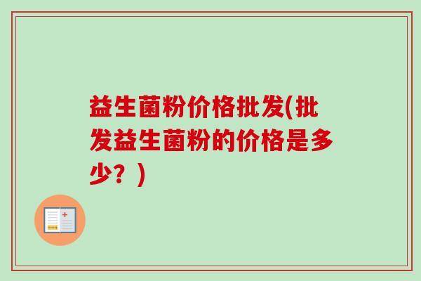 益生菌粉价格批发(批发益生菌粉的价格是多少?) 益生菌粉价格批发(批发益生菌粉的价格是多少?)