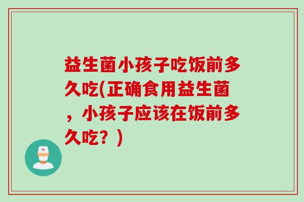 益生菌小孩子吃饭前多久吃(正确食用益生菌，小孩子应该在饭前多久吃？)