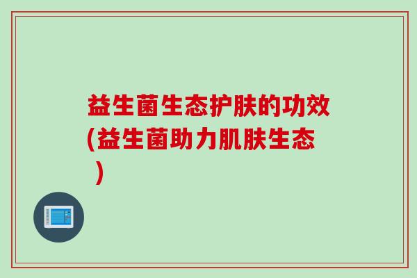 益生菌生态护肤的功效(益生菌助力生态 ) 益生菌生态护肤的功效(益生菌助力生态 )