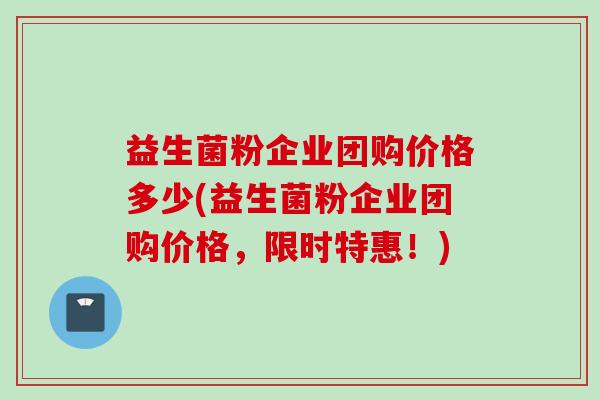 益生菌粉企业团购价格多少(益生菌粉企业团购价格,限时特惠!) 益生菌粉企业团购价格多少(益生菌粉企业团购价格,限时特惠!)