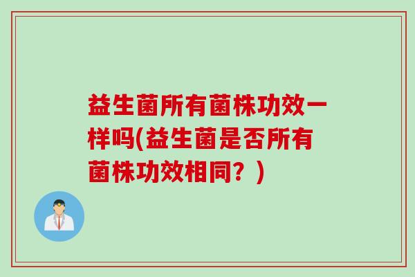 益生菌所有菌株功效一样吗(益生菌是否所有菌株功效相同?) 益生菌所有菌株功效一样吗(益生菌是否所有菌株功效相同?)