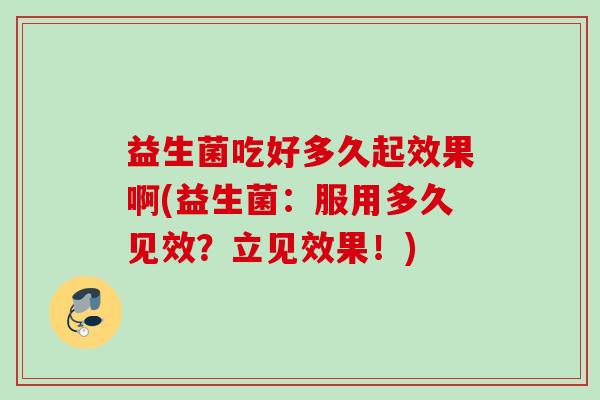 益生菌吃好多久起效果啊(益生菌:服用多久见效?立见效果!) 益生菌吃好多久起效果啊(益生菌:服用多久见效?立见效果!)