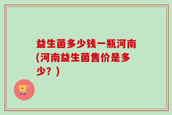 益生菌多少钱一瓶河南(河南益生菌售价是多少？)