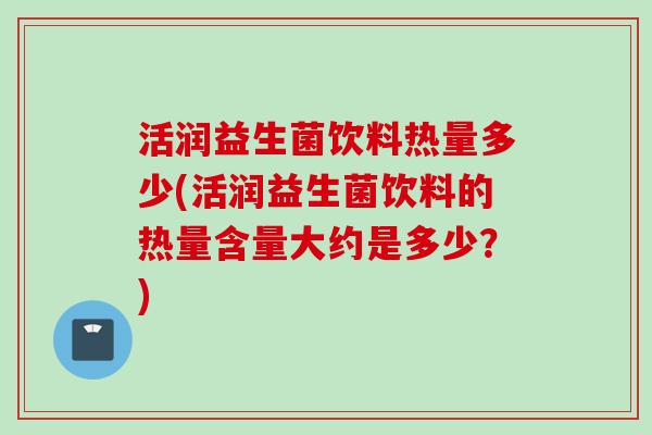 活润益生菌饮料热量多少(活润益生菌饮料的热量含量大约是多少？)